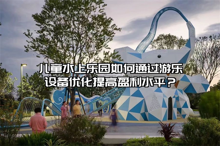 兒童水上樂園如何通過游樂設備優化提高盈利水平？
