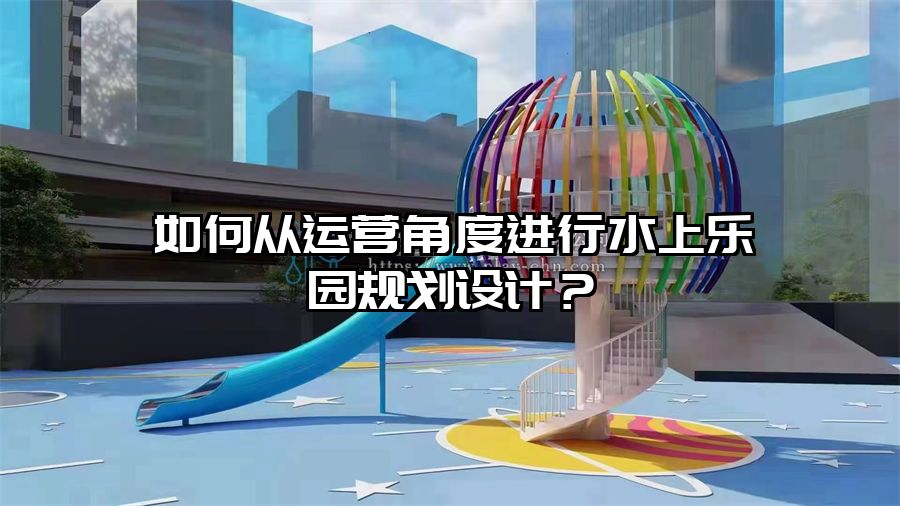 如何從運營角度進行水上樂園規劃設計？