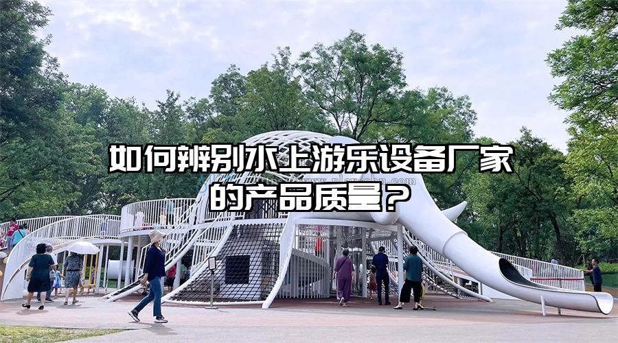 如何辨別水上游樂設(shè)備廠家的產(chǎn)品質(zhì)量？