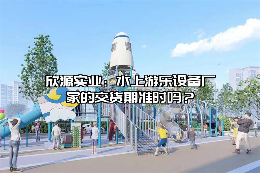 欣源實業：水上游樂設備廠家的交貨期準時嗎？