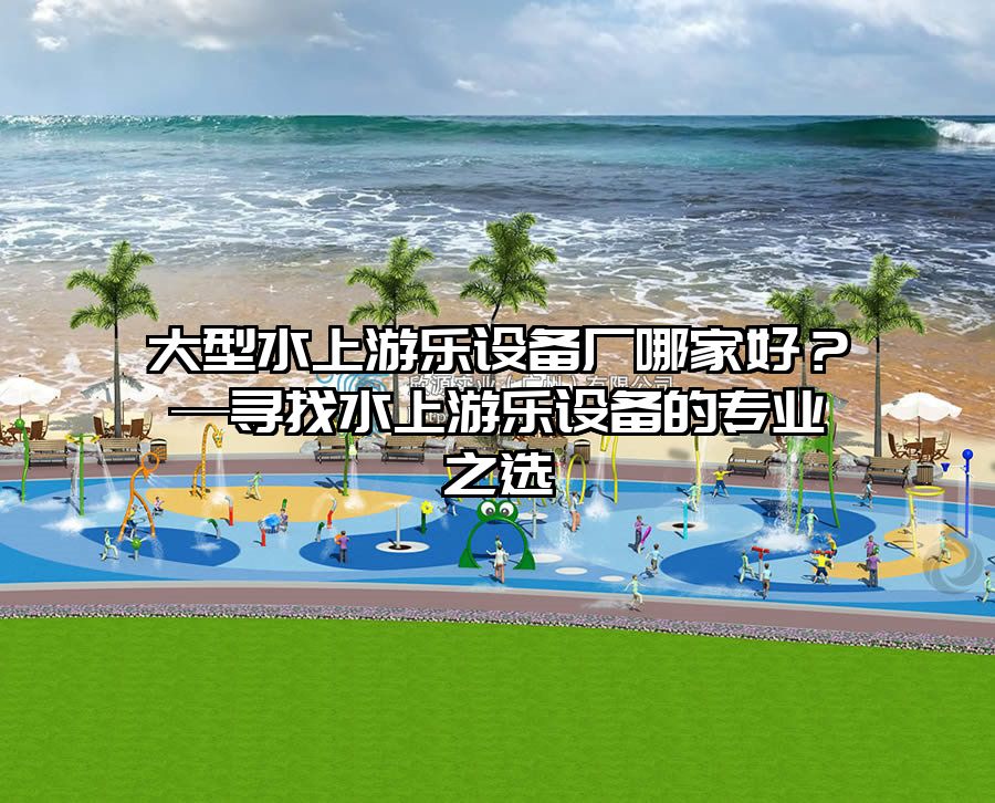 大型水上游樂設(shè)備廠哪家好？—尋找水上游樂設(shè)備的專業(yè)之選