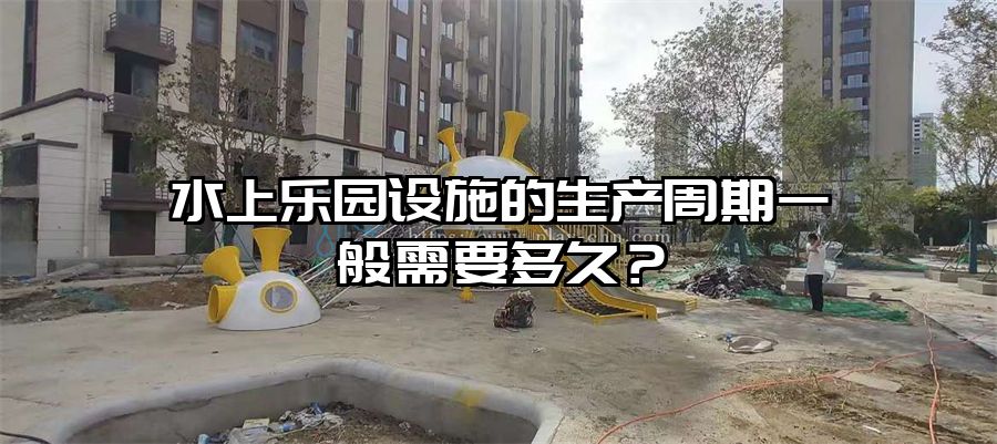 水上樂園設施的生產周期一般需要多久？