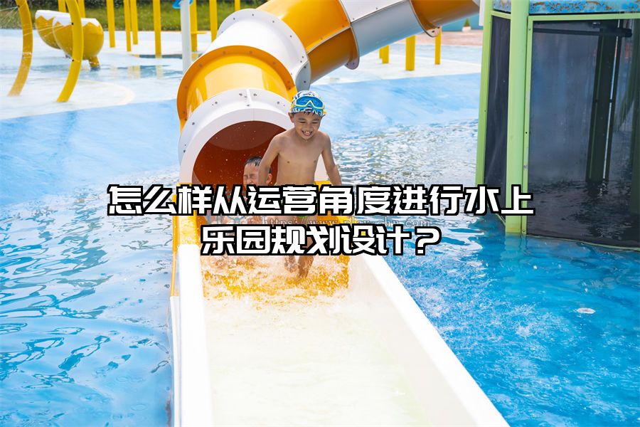 怎么樣從運營角度進行水上樂園規劃設計？