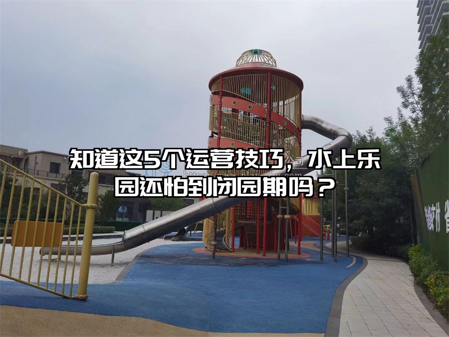 知道這5個運營技巧，水上樂園還怕到閉園期嗎？