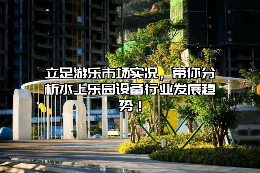 立足游樂市場實(shí)況，帶你分析水上樂園設(shè)備行業(yè)發(fā)展趨勢！