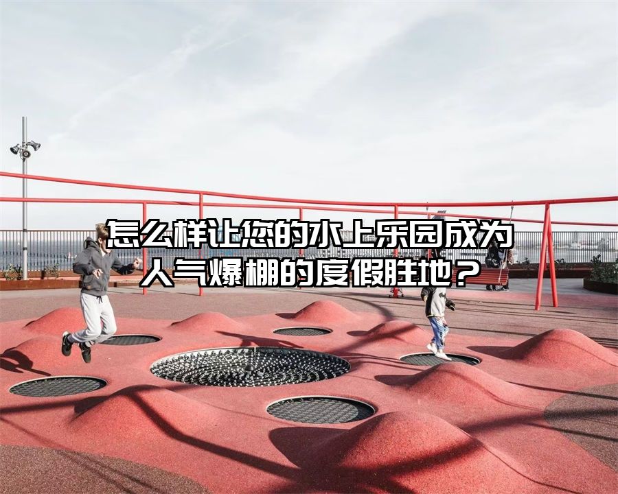 怎么樣讓您的水上樂園成為人氣爆棚的度假勝地？