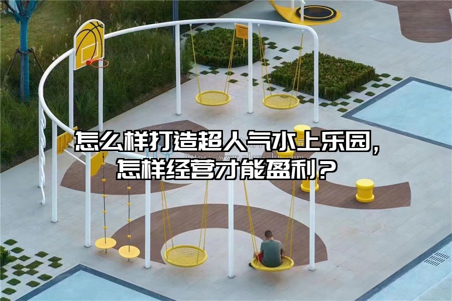 怎么樣打造超人氣水上樂園，怎樣經營才能盈利？