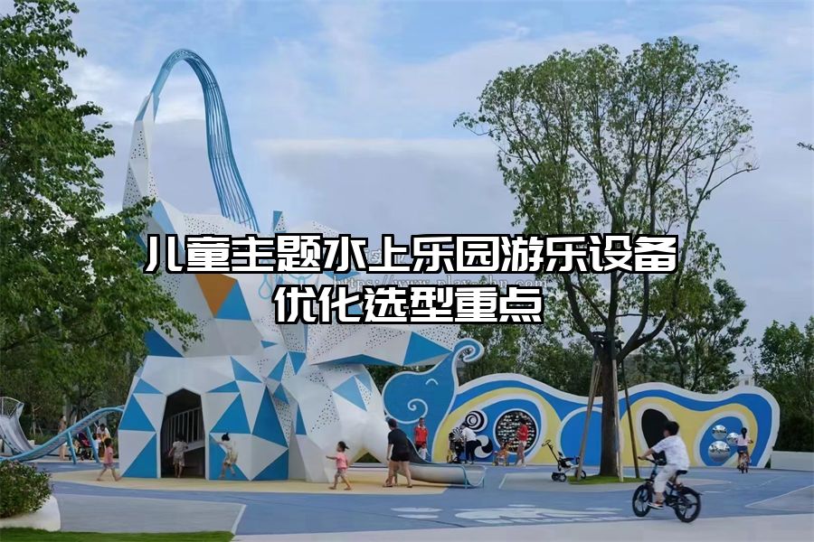 兒童主題水上樂園游樂設備優(yōu)化選型重點