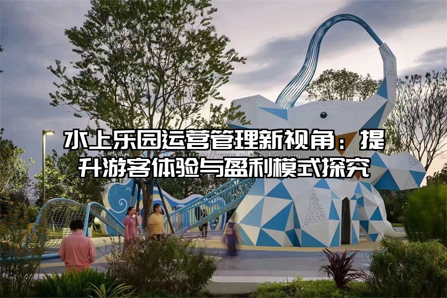 水上樂園運(yùn)營(yíng)管理新視角：提升游客體驗(yàn)與盈利模式探究