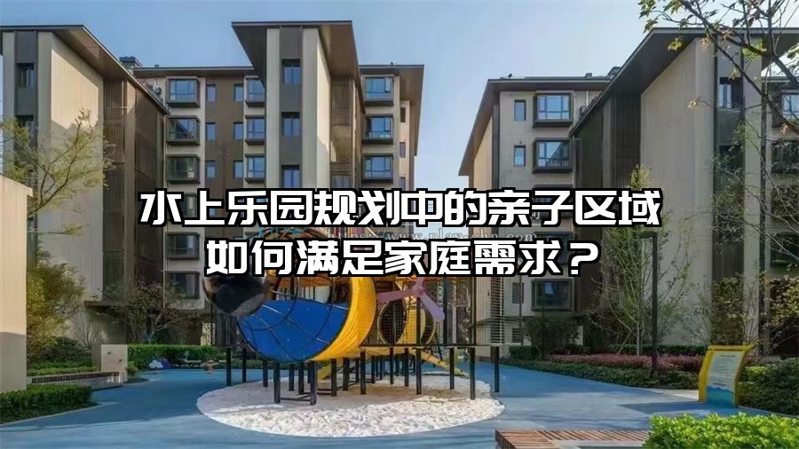 水上樂園規劃中的親子區域如何滿足家庭需求？