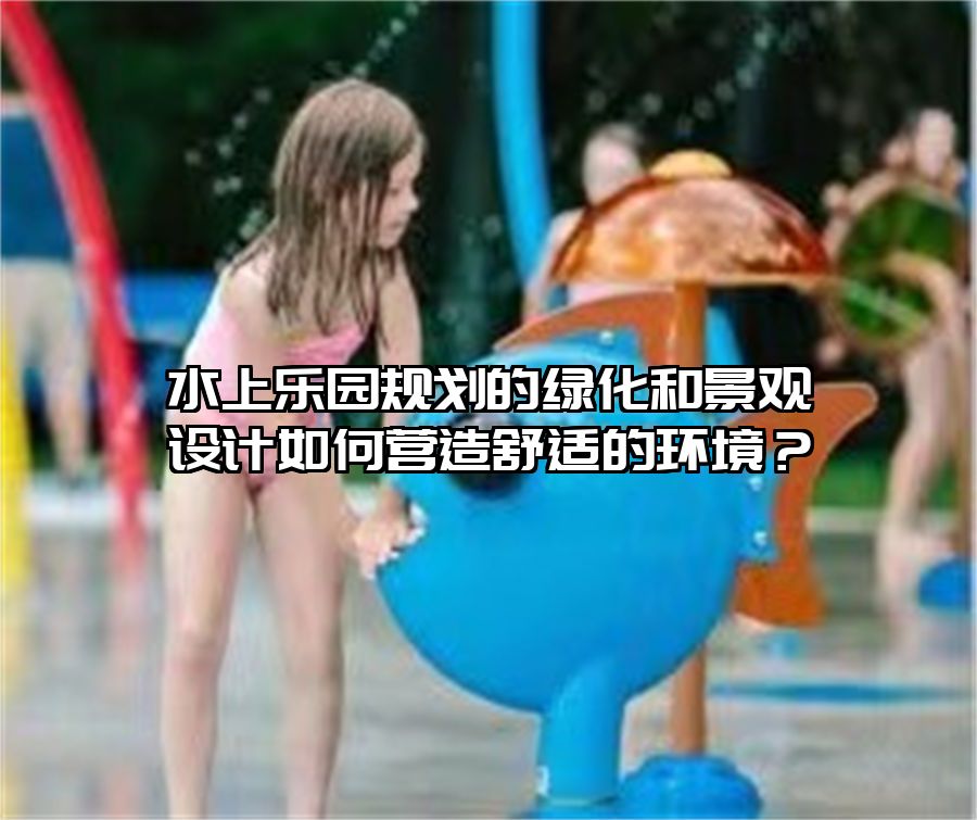 水上樂園規劃的綠化和景觀設計如何營造舒適的環境？