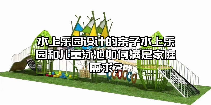 水上樂園設(shè)計的親子水上樂園和兒童泳池如何滿足家庭需求？