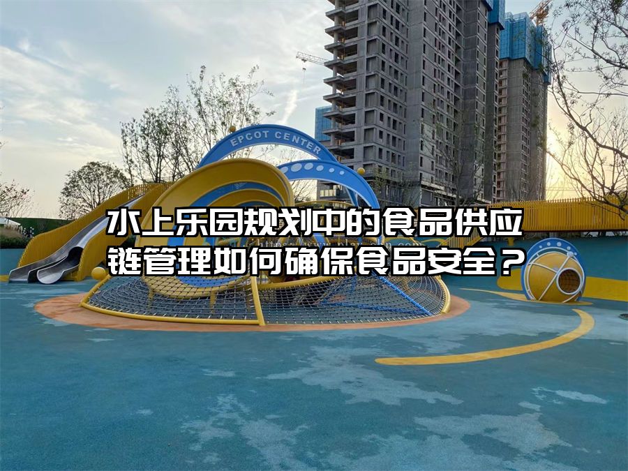 水上樂園規劃中的食品供應鏈管理如何確保食品安全？