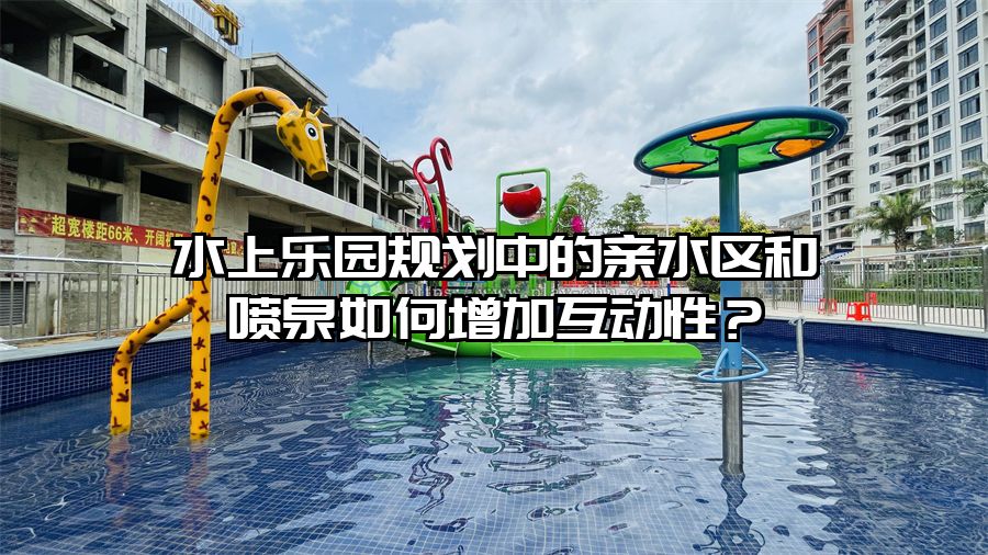水上樂(lè)園規(guī)劃中的親水區(qū)和噴泉如何增加互動(dòng)性？