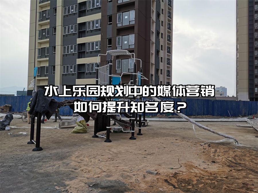 水上樂園規劃中的媒體營銷如何提升知名度？