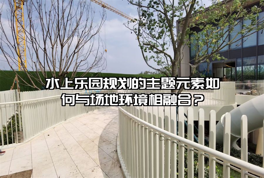 水上樂園規(guī)劃的主題元素如何與場地環(huán)境相融合？