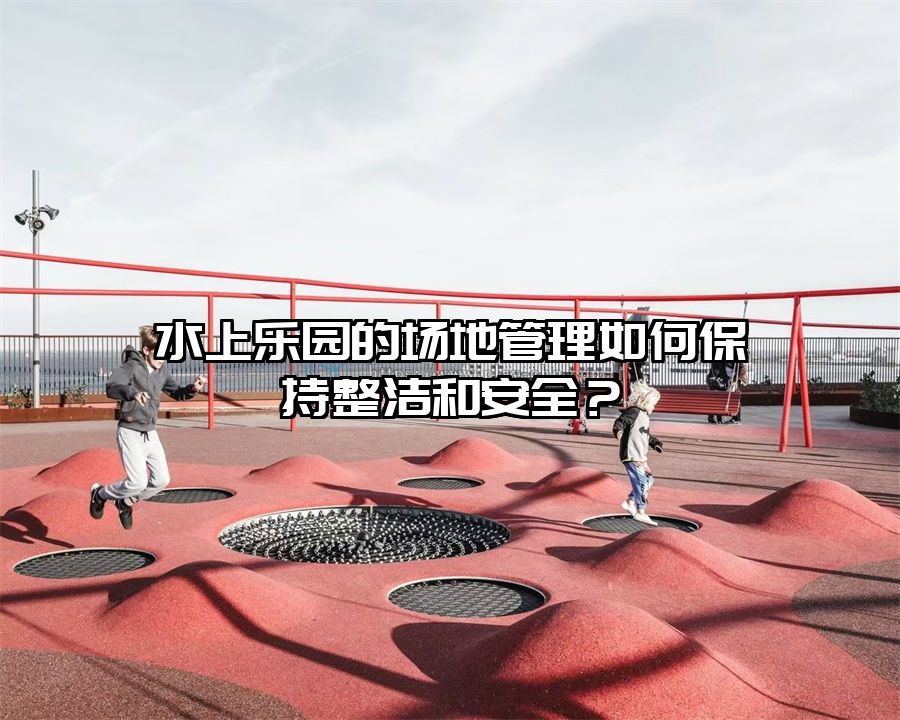 水上樂(lè)園的場(chǎng)地管理如何保持整潔和安全？