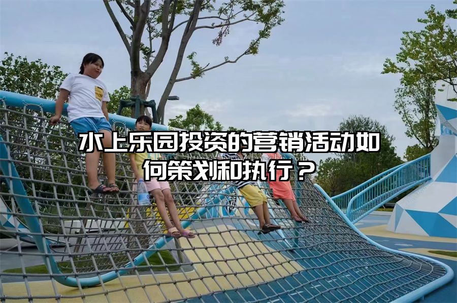 水上樂園投資的營銷活動如何策劃和執(zhí)行？