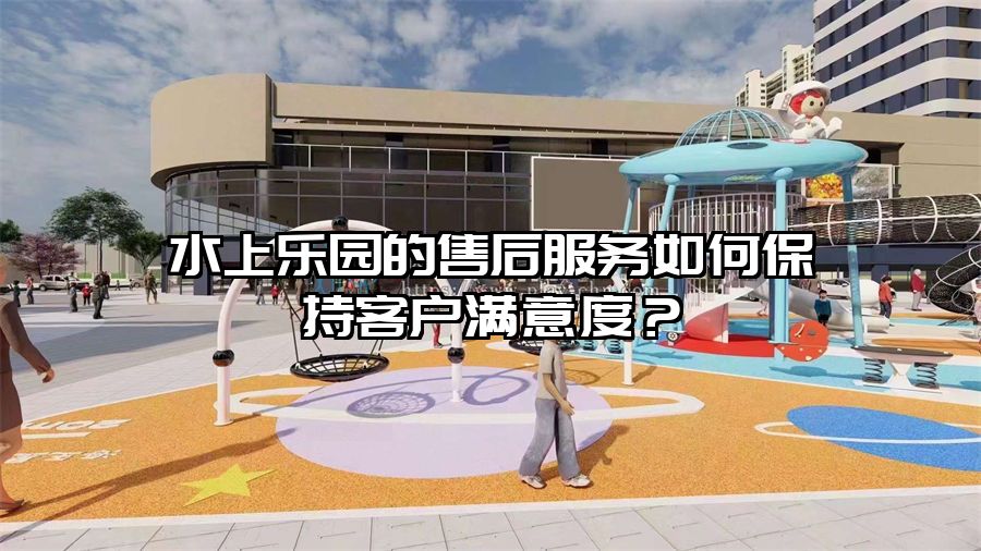 水上樂(lè)園的售后服務(wù)如何保持客戶滿意度？