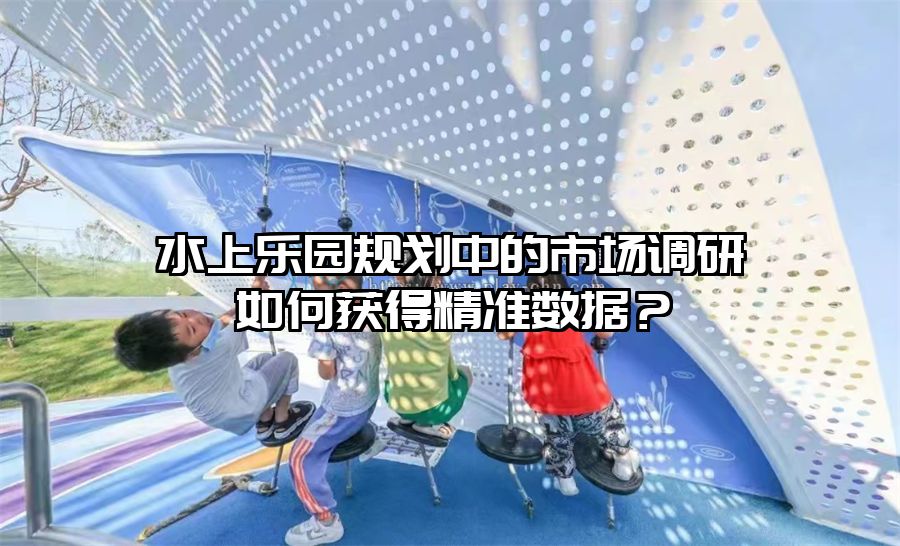 水上樂園規劃中的市場調研如何獲得精準數據？